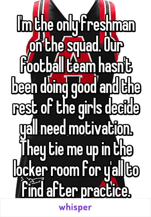 I'm the only freshman on the squad. Our football team hasn't been doing good and the rest of the girls decide yall need motivation. They tie me up in the locker room for y'all to find after practice.