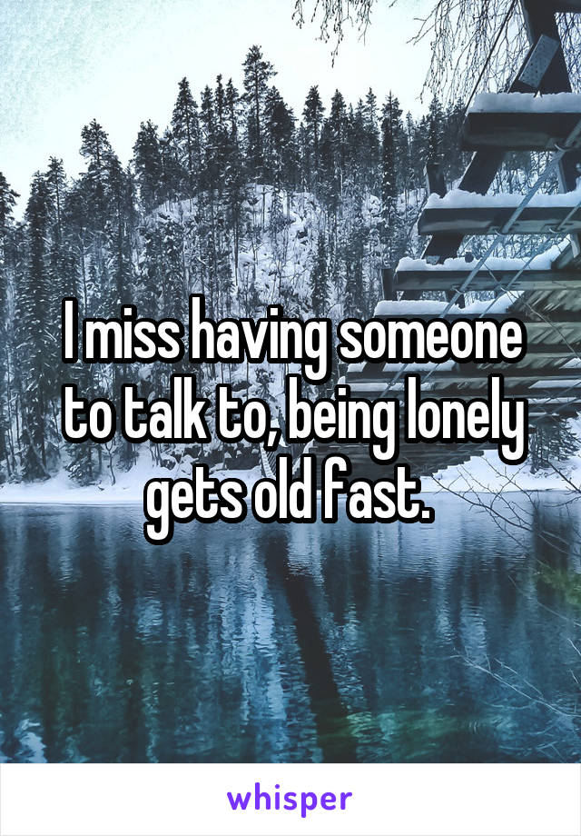 I miss having someone to talk to, being lonely gets old fast. 