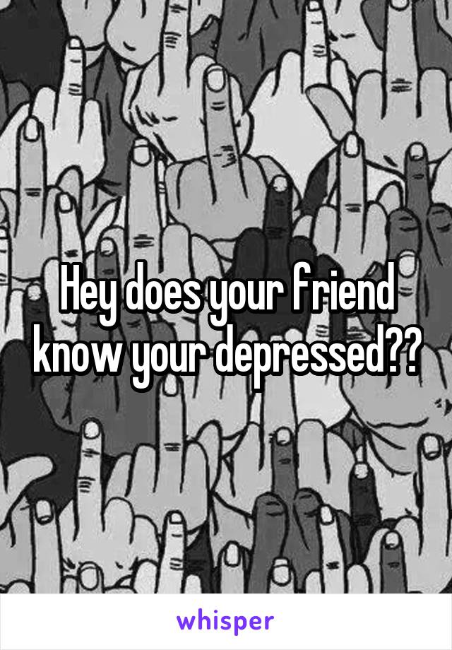 Hey does your friend know your depressed??