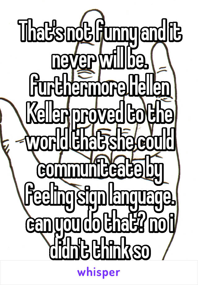 That's not funny and it never will be. furthermore Hellen Keller proved to the world that she could communitcate by feeling sign language. can you do that? no i didn't think so