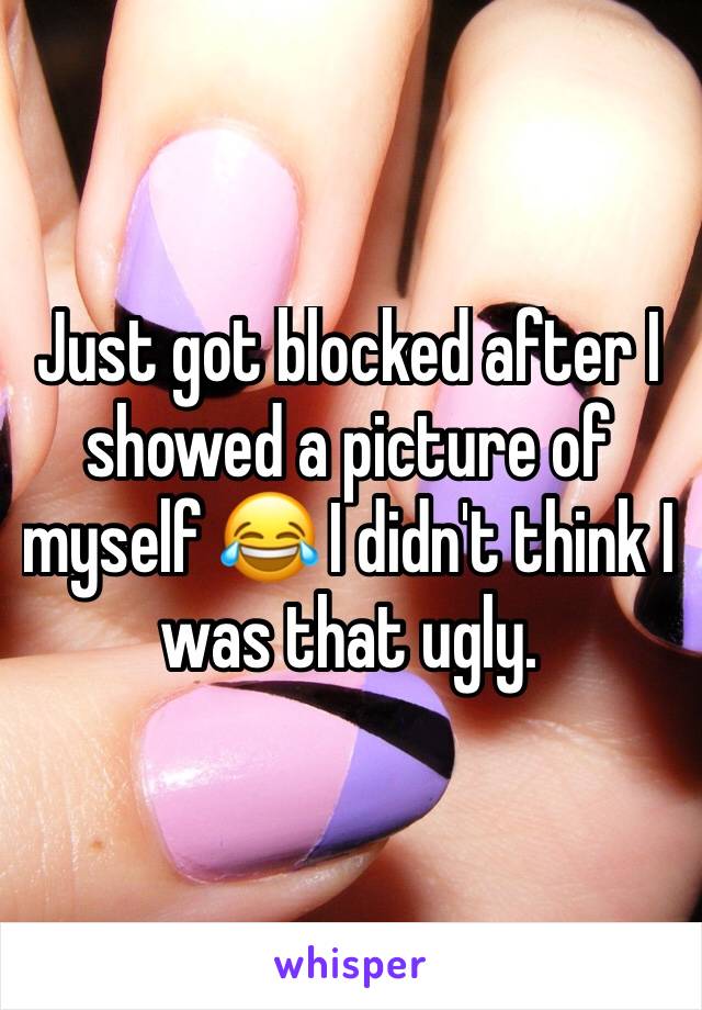 Just got blocked after I showed a picture of myself 😂 I didn't think I was that ugly. 