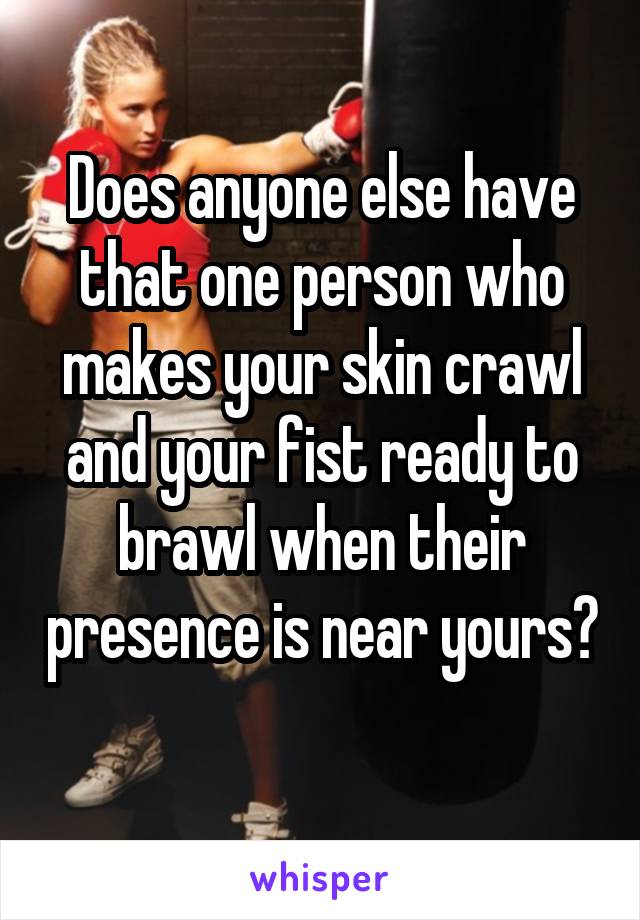 Does anyone else have that one person who makes your skin crawl and your fist ready to brawl when their presence is near yours?  