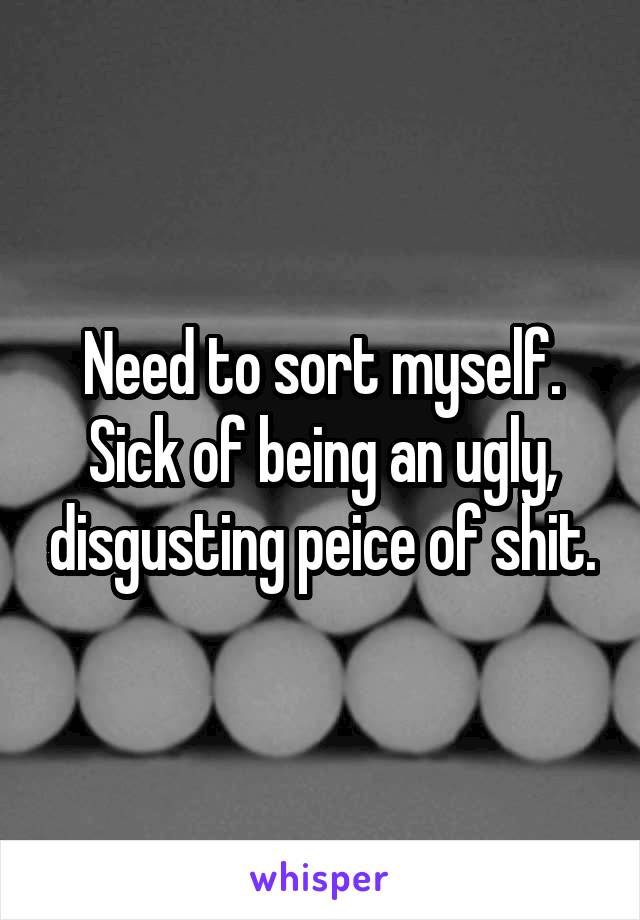 Need to sort myself. Sick of being an ugly, disgusting peice of shit.