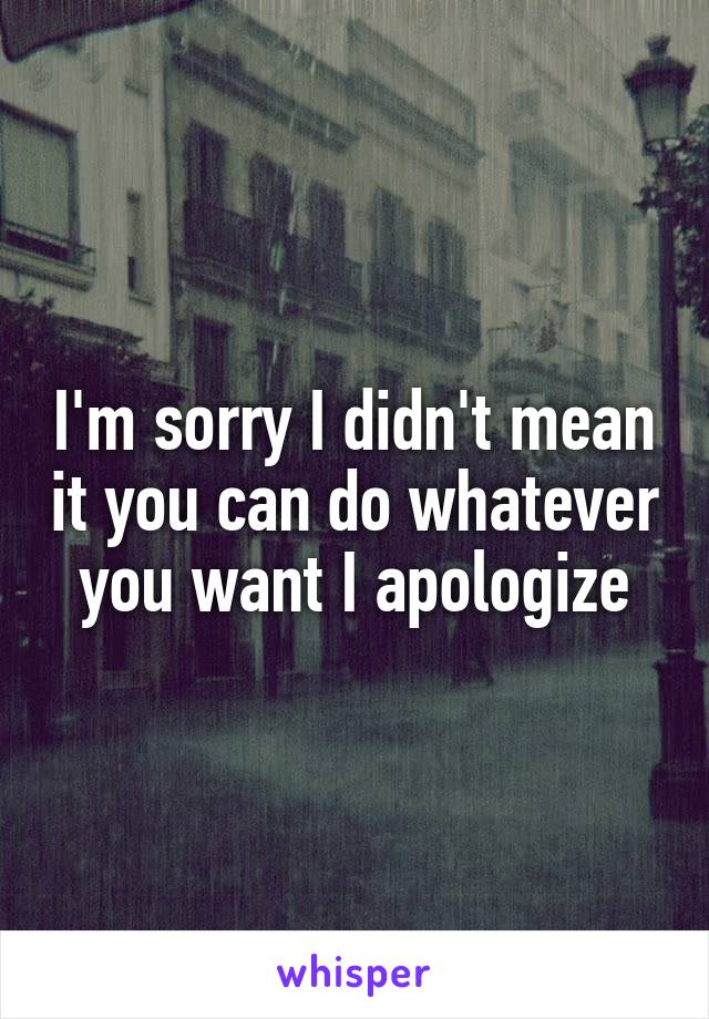 I'm sorry I didn't mean it you can do whatever you want I apologize