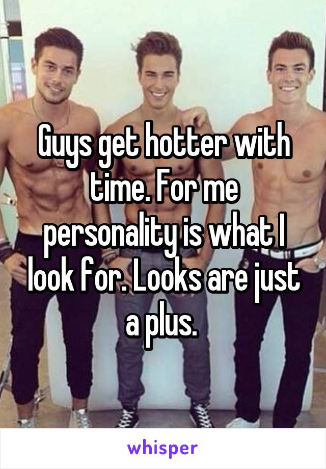 Guys get hotter with time. For me personality is what I look for. Looks are just a plus. 