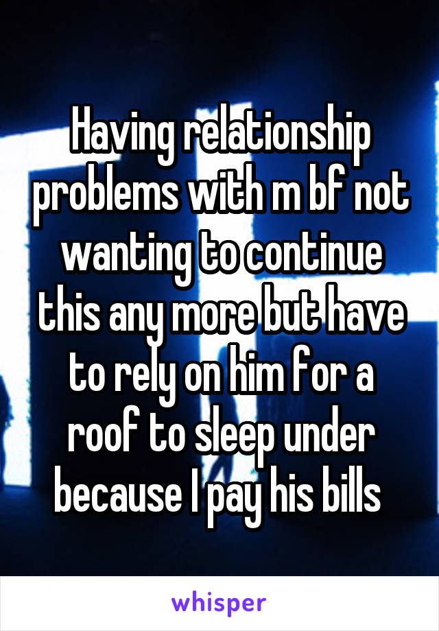 Having relationship problems with m bf not wanting to continue this any more but have to rely on him for a roof to sleep under because I pay his bills 