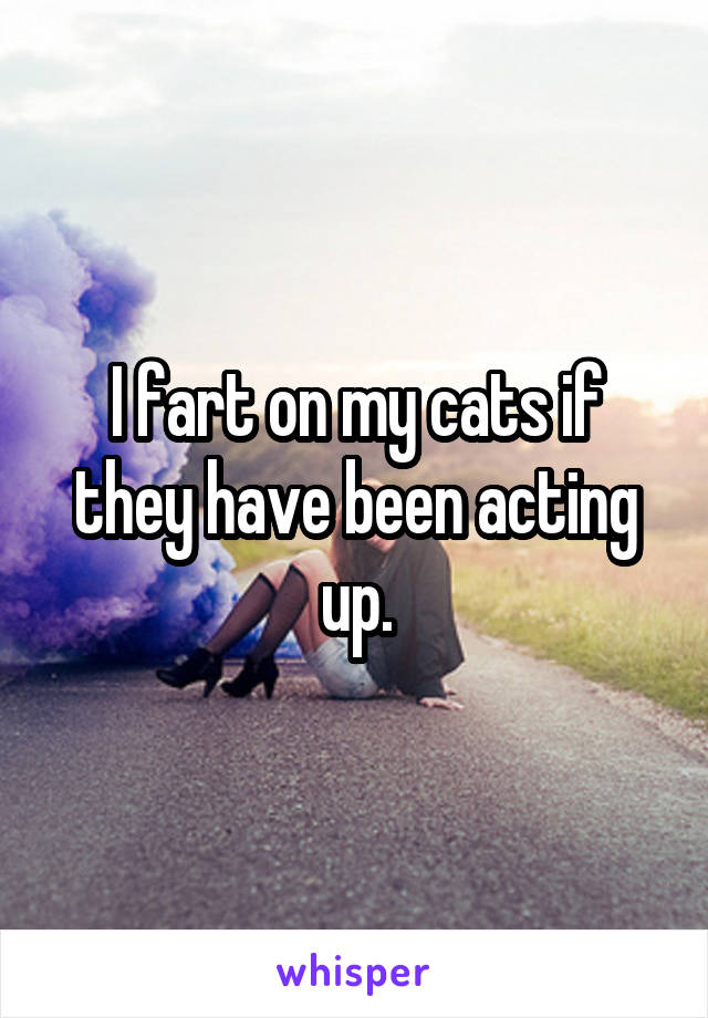 I fart on my cats if they have been acting up.