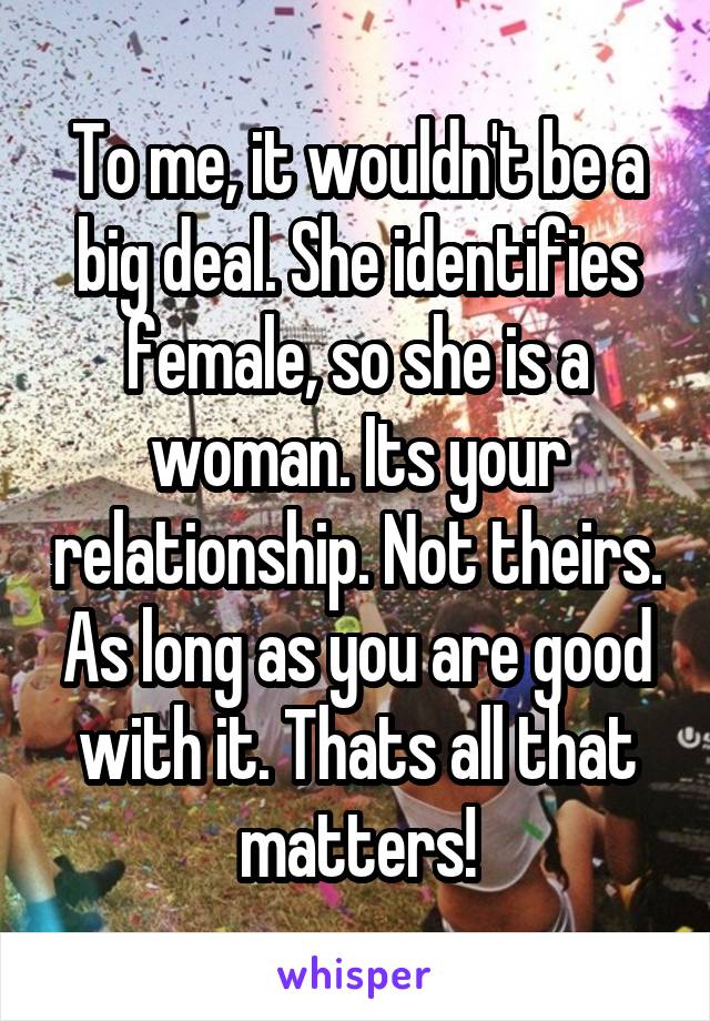 To me, it wouldn't be a big deal. She identifies female, so she is a woman. Its your relationship. Not theirs. As long as you are good with it. Thats all that matters!