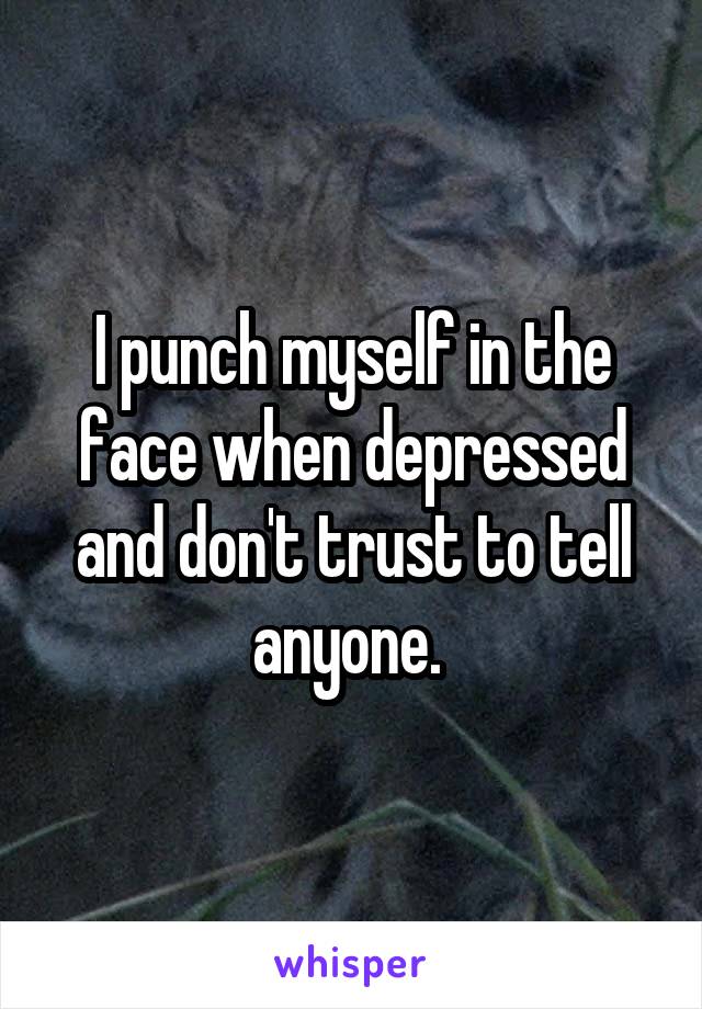 I punch myself in the face when depressed and don't trust to tell anyone. 