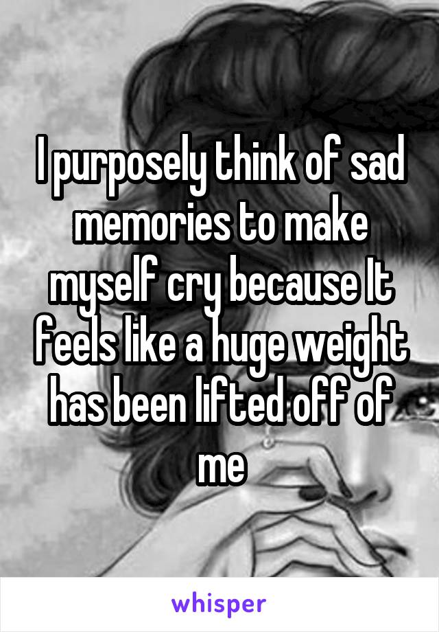 I purposely think of sad memories to make myself cry because It feels like a huge weight has been lifted off of me