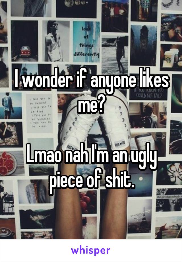 I wonder if anyone likes me?

Lmao nah I'm an ugly piece of shit.