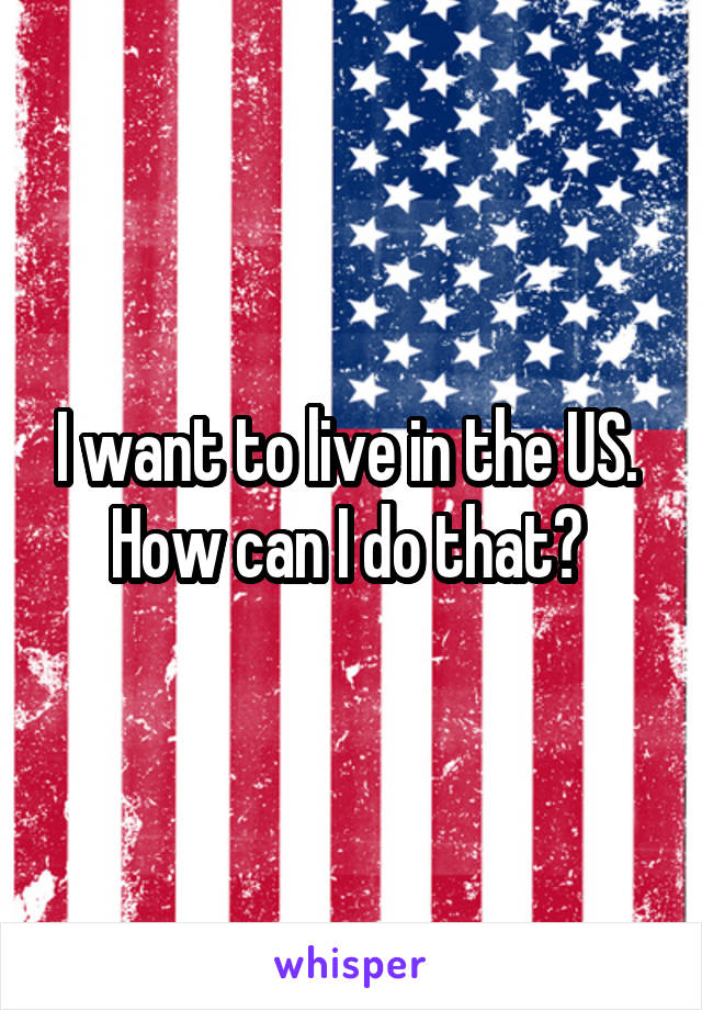 I want to live in the US. 
How can I do that? 