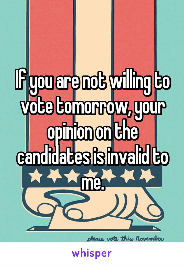 If you are not willing to vote tomorrow, your opinion on the candidates is invalid to me.