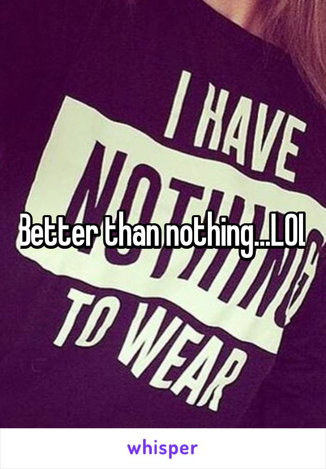 Better than nothing...LOL