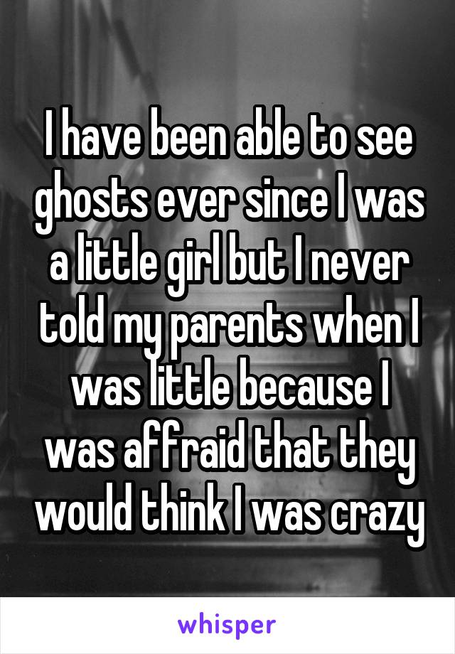 I have been able to see ghosts ever since I was a little girl but I never told my parents when I was little because I was affraid that they would think I was crazy