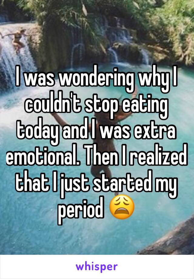 I was wondering why I couldn't stop eating today and I was extra emotional. Then I realized that I just started my period 😩