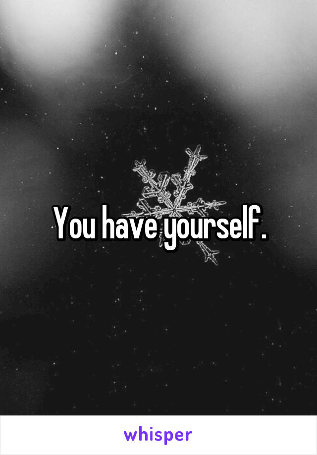 You have yourself.