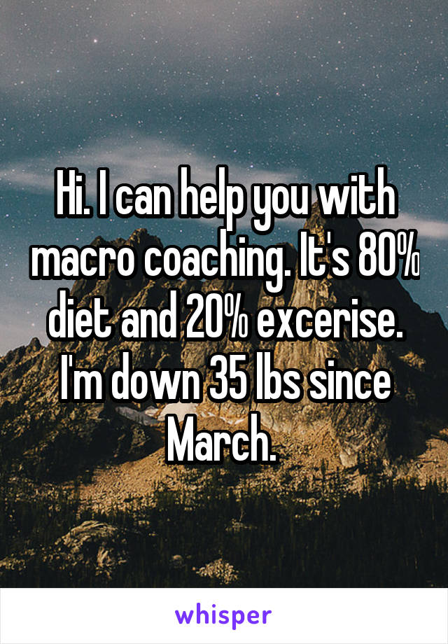 Hi. I can help you with macro coaching. It's 80% diet and 20% excerise. I'm down 35 lbs since March. 