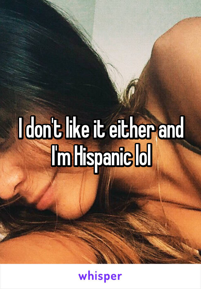 I don't like it either and I'm Hispanic lol