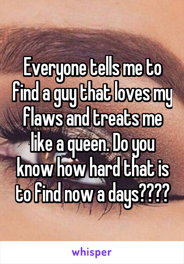 Everyone tells me to find a guy that loves my flaws and treats me like a queen. Do you know how hard that is to find now a days????