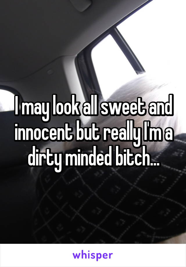 I may look all sweet and innocent but really I'm a dirty minded bitch...