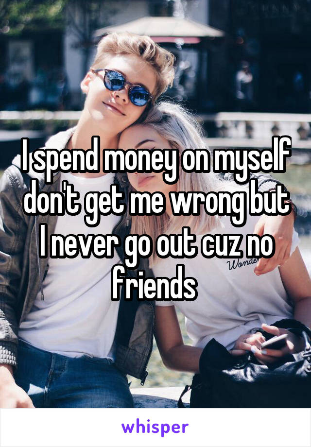 I spend money on myself don't get me wrong but I never go out cuz no friends 