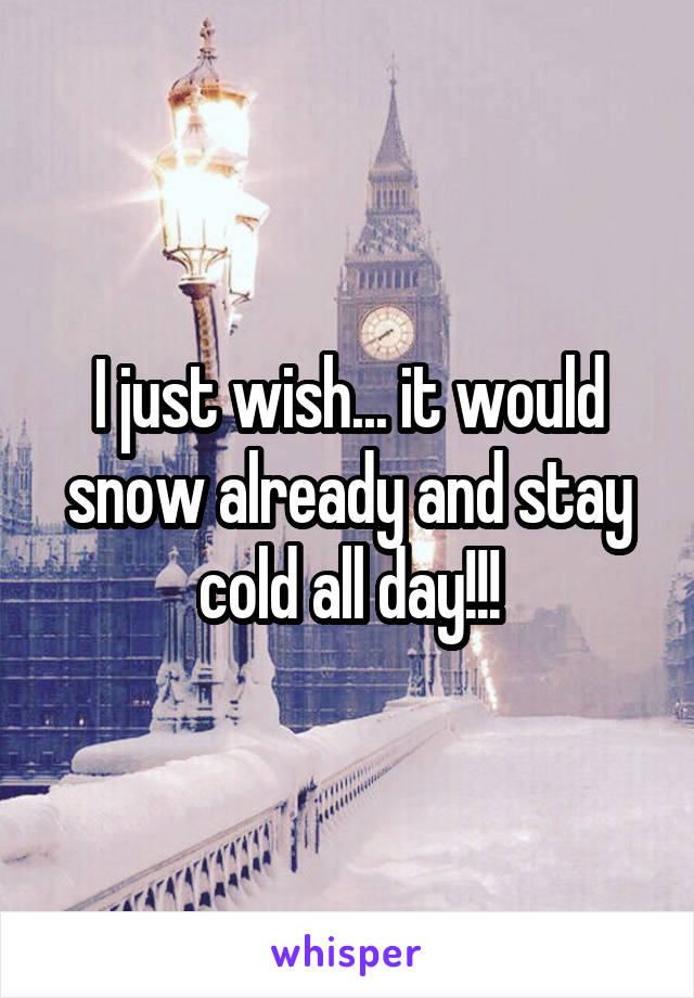 I just wish... it would snow already and stay cold all day!!!