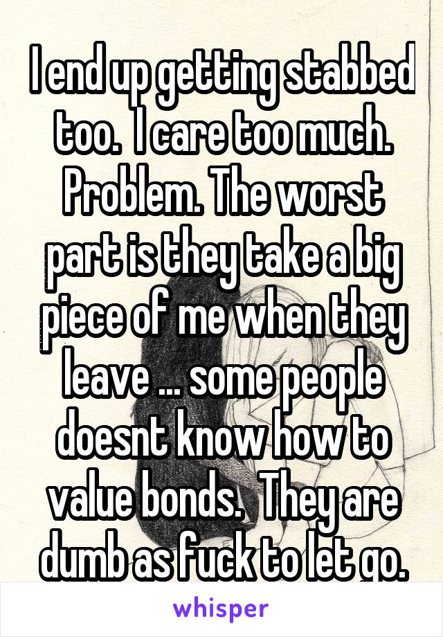 I end up getting stabbed too.  I care too much. Problem. The worst part is they take a big piece of me when they leave ... some people doesnt know how to value bonds.  They are dumb as fuck to let go.