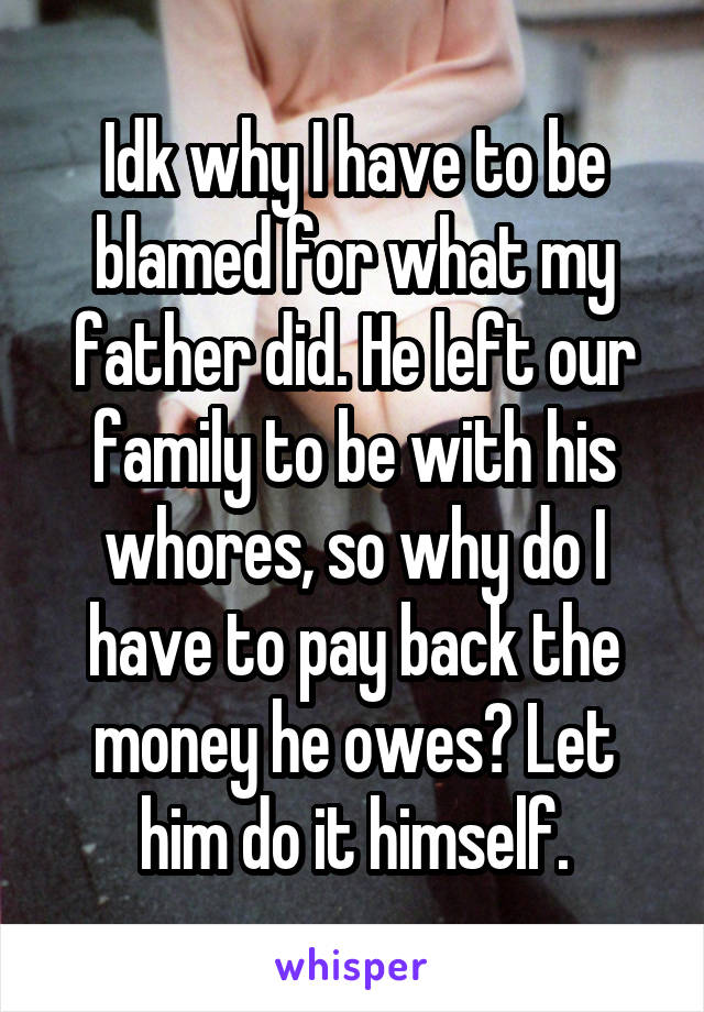 Idk why I have to be blamed for what my father did. He left our family to be with his whores, so why do I have to pay back the money he owes? Let him do it himself.