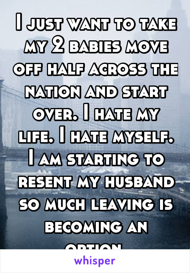 I just want to take my 2 babies move off half across the nation and start over. I hate my life. I hate myself. I am starting to resent my husband so much leaving is becoming an option.