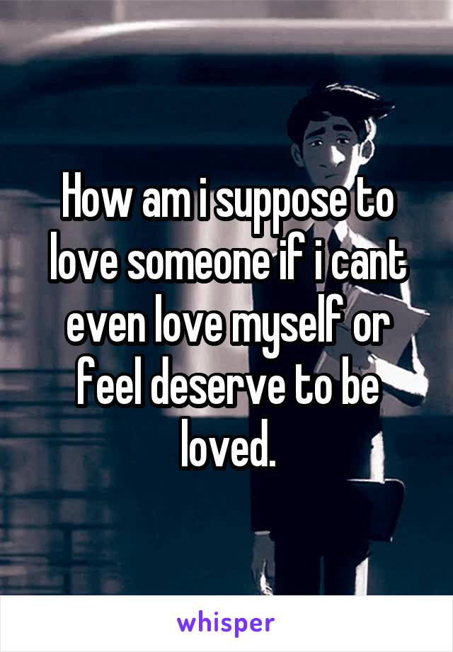 How am i suppose to love someone if i cant even love myself or feel deserve to be loved.