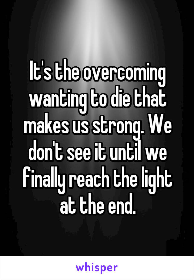 It's the overcoming wanting to die that makes us strong. We don't see it until we finally reach the light at the end.