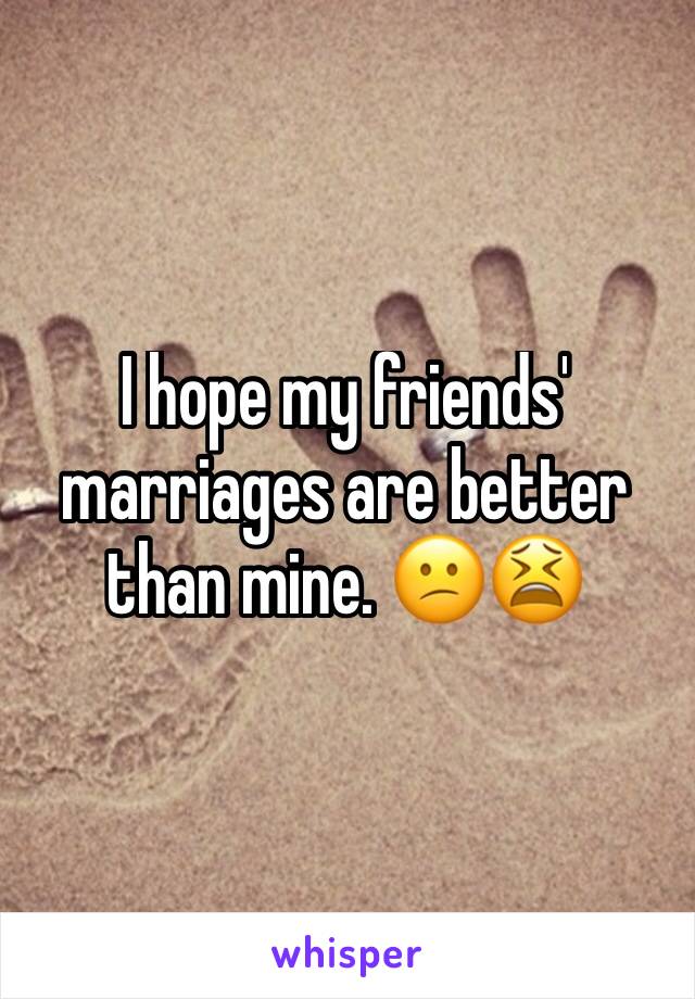 I hope my friends' marriages are better than mine. 😕😫