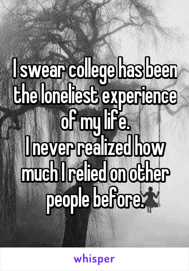 I swear college has been the loneliest experience of my life.
I never realized how much I relied on other people before.