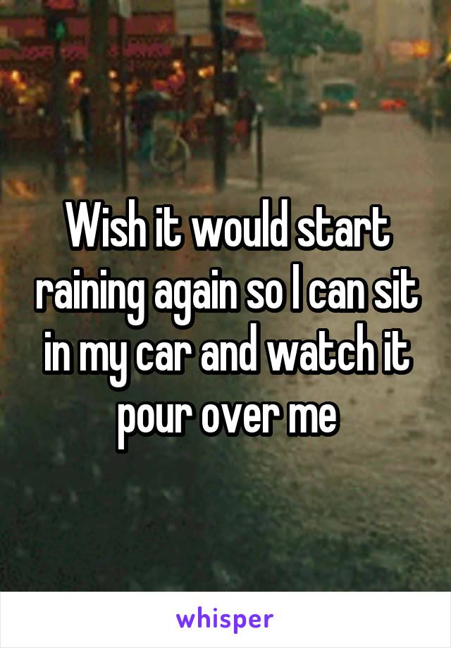 Wish it would start raining again so I can sit in my car and watch it pour over me