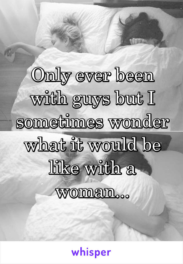 Only ever been with guys but I sometimes wonder what it would be like with a woman...