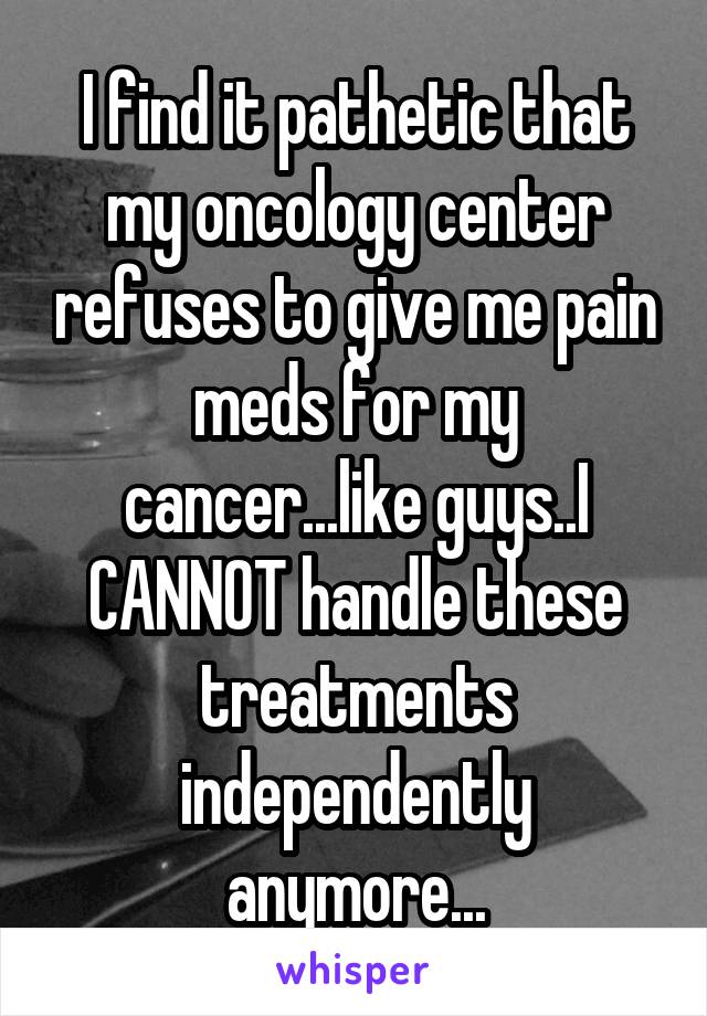 I find it pathetic that my oncology center refuses to give me pain meds for my cancer...like guys..I CANNOT handle these treatments independently anymore...