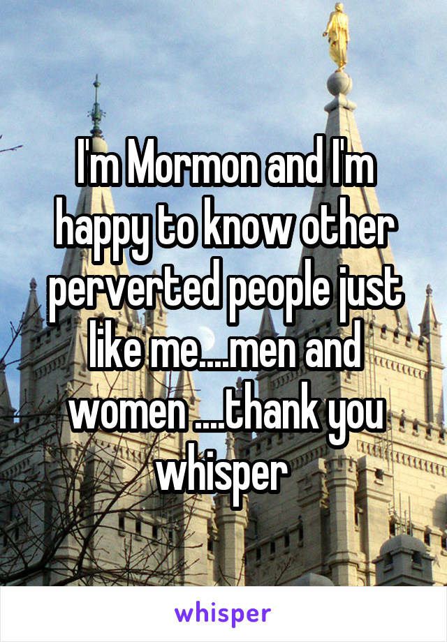 I'm Mormon and I'm happy to know other perverted people just like me....men and women ....thank you whisper 