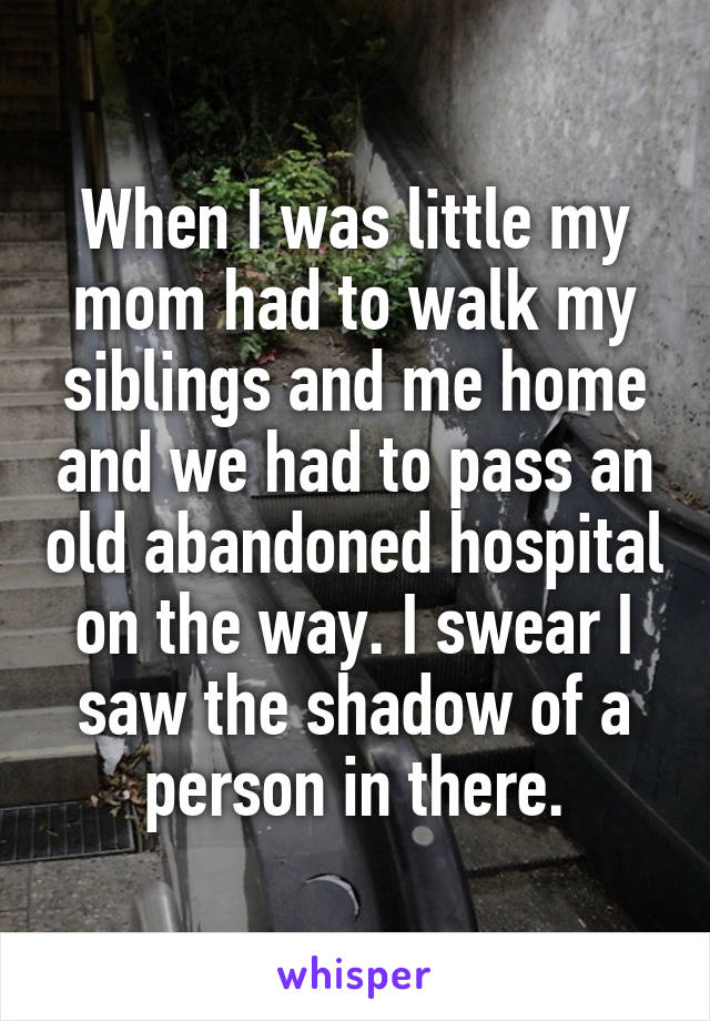 When I was little my mom had to walk my siblings and me home and we had to pass an old abandoned hospital on the way. I swear I saw the shadow of a person in there.