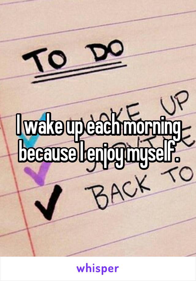 I wake up each morning because I enjoy myself.