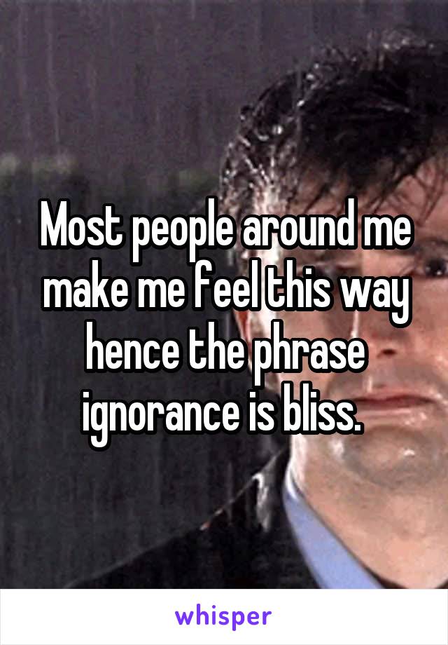 Most people around me make me feel this way hence the phrase ignorance is bliss. 