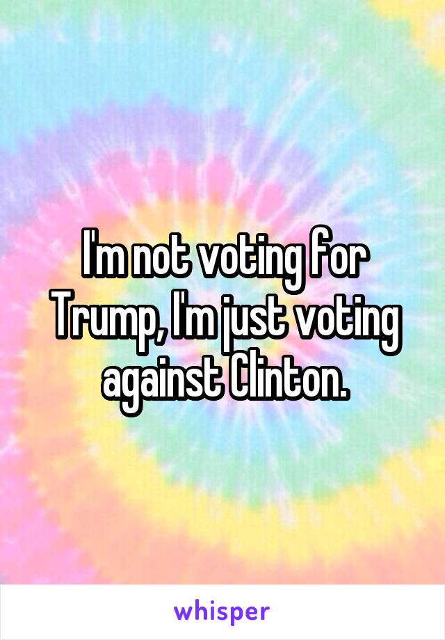 I'm not voting for Trump, I'm just voting against Clinton.