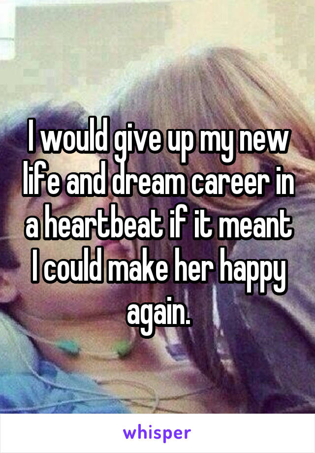 I would give up my new life and dream career in a heartbeat if it meant I could make her happy again.