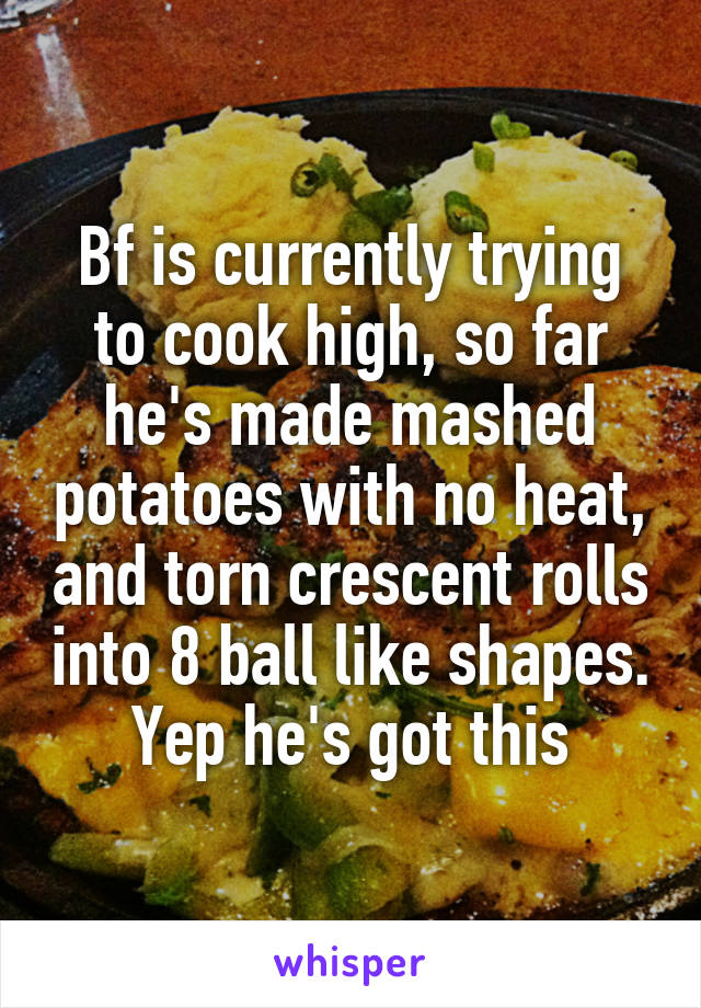 Bf is currently trying to cook high, so far he's made mashed potatoes with no heat, and torn crescent rolls into 8 ball like shapes. Yep he's got this