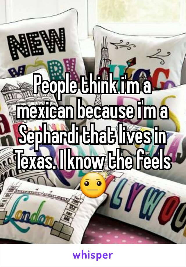 People think i'm a mexican because i'm a Sephardi that lives in Texas. I know the feels 😐