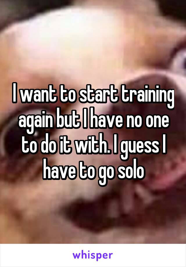 I want to start training again but I have no one to do it with. I guess I have to go solo