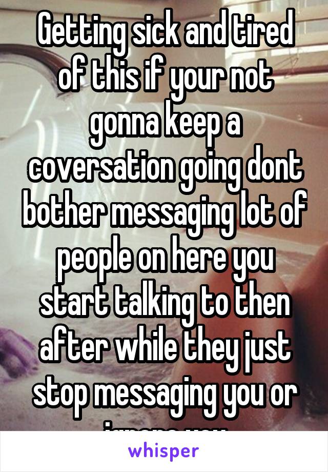 Getting sick and tired of this if your not gonna keep a coversation going dont bother messaging lot of people on here you start talking to then after while they just stop messaging you or ignore you