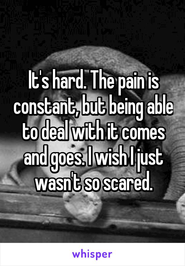 It's hard. The pain is constant, but being able to deal with it comes and goes. I wish I just wasn't so scared.