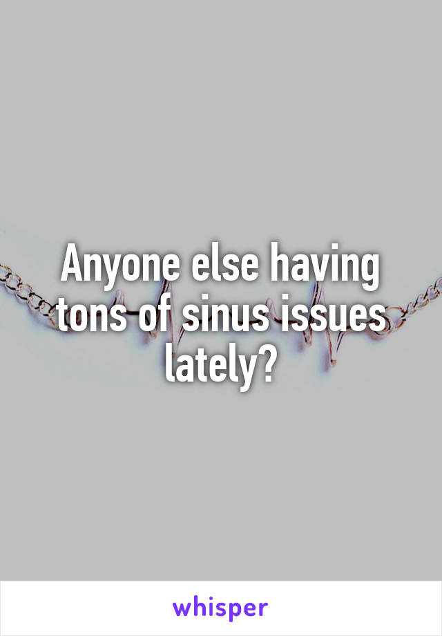 Anyone else having tons of sinus issues lately?