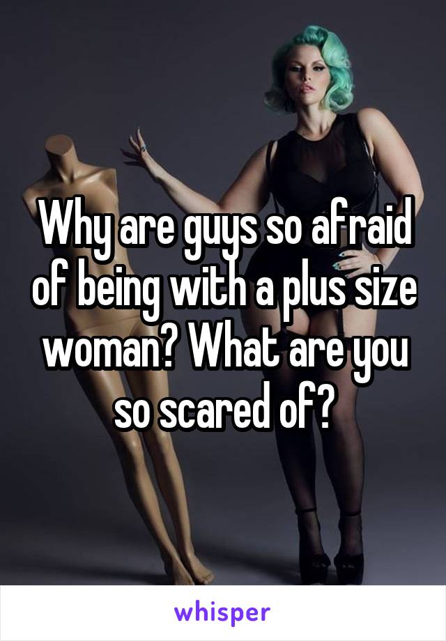 Why are guys so afraid of being with a plus size woman? What are you so scared of?